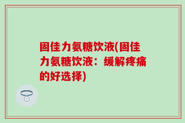 固佳力氨糖饮液(固佳力氨糖饮液：缓解疼痛的好选择)