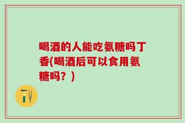 喝酒的人能吃氨糖吗丁香(喝酒后可以食用氨糖吗？)