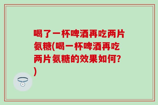 喝了一杯啤酒再吃两片氨糖(喝一杯啤酒再吃两片氨糖的效果如何？)