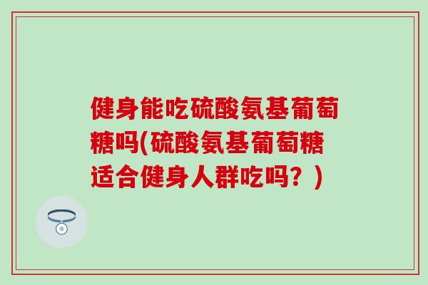 健身能吃硫酸氨基葡萄糖吗(硫酸氨基葡萄糖适合健身人群吃吗？)