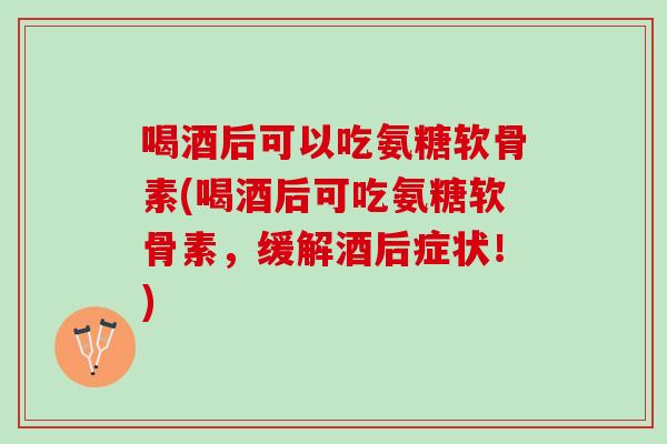 喝酒后可以吃氨糖软骨素(喝酒后可吃氨糖软骨素，缓解酒后症状！)