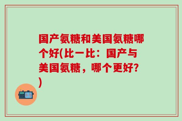 国产氨糖和美国氨糖哪个好(比一比：国产与美国氨糖，哪个更好？)