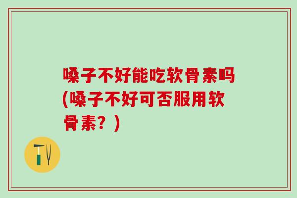 嗓子不好能吃软骨素吗(嗓子不好可否服用软骨素？)