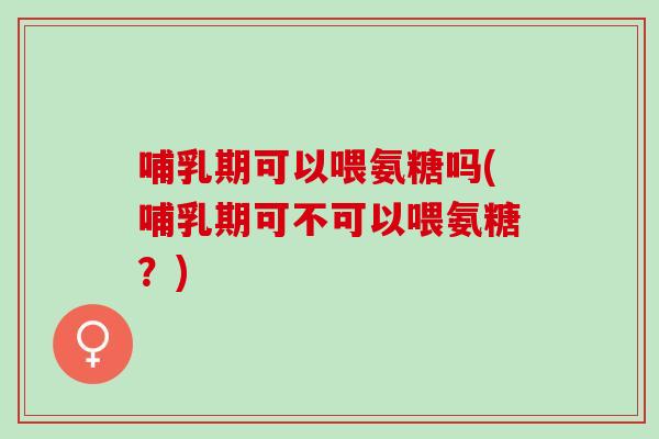 哺乳期可以喂氨糖吗(哺乳期可不可以喂氨糖？)