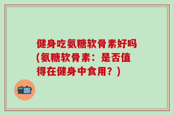 健身吃氨糖软骨素好吗(氨糖软骨素：是否值得在健身中食用？)