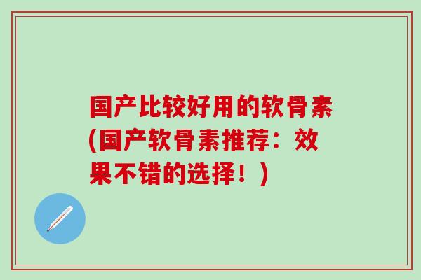 国产比较好用的软骨素(国产软骨素推荐：效果不错的选择！)