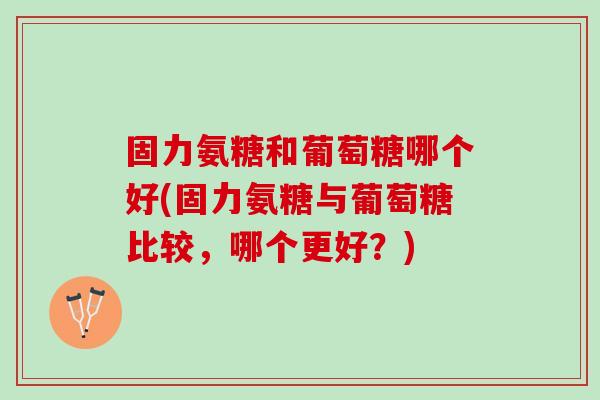 固力氨糖和葡萄糖哪个好(固力氨糖与葡萄糖比较,哪个更好?) 固力氨糖和葡萄糖哪个好(固力氨糖与葡萄糖比较,哪个更好?)