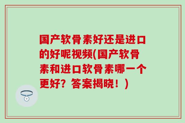 国产软骨素好还是进口的好呢视频(国产软骨素和进口软骨素哪一个更好？答案揭晓！)