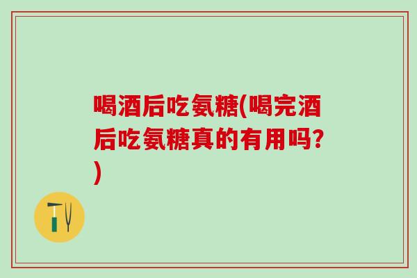 喝酒后吃氨糖(喝完酒后吃氨糖真的有用吗？)