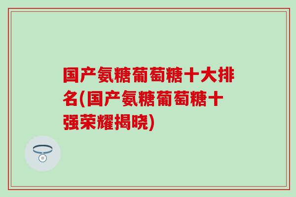 国产氨糖葡萄糖十大排名(国产氨糖葡萄糖十强荣耀揭晓)