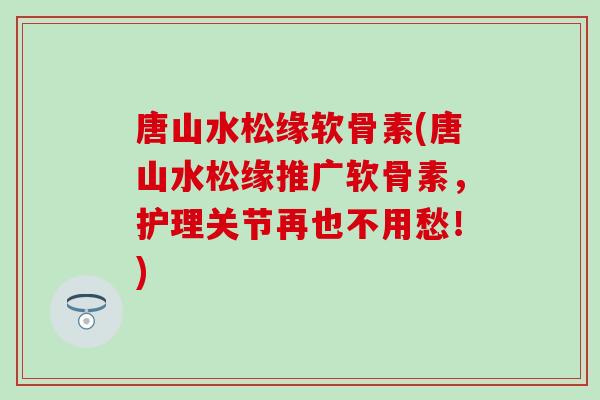 唐山水松缘软骨素(唐山水松缘推广软骨素，护理关节再也不用愁！)