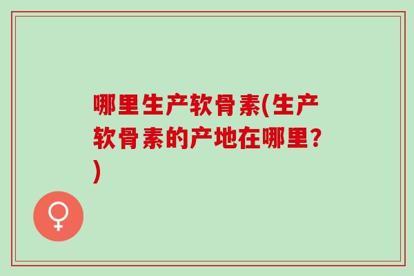 哪里生产软骨素(生产软骨素的产地在哪里？)