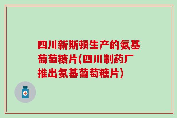 四川新斯顿生产的氨基葡萄糖片(四川制药厂推出氨基葡萄糖片)