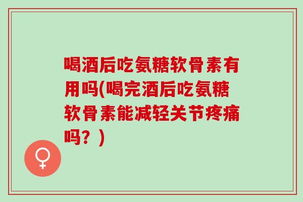 喝酒后吃氨糖软骨素有用吗(喝完酒后吃氨糖软骨素能减轻关节疼痛吗？)