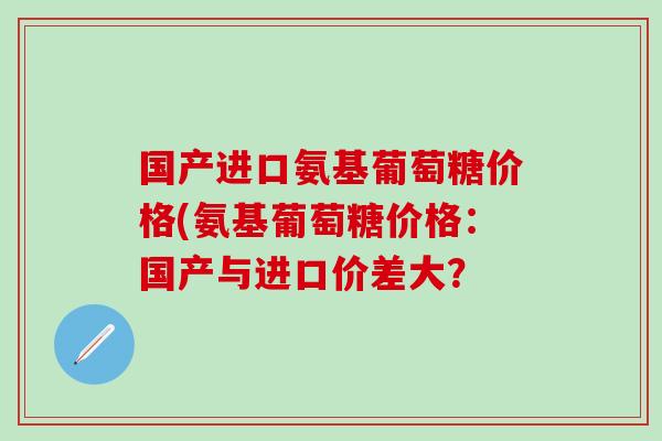 国产进口氨基葡萄糖价格(氨基葡萄糖价格：国产与进口价差大？
