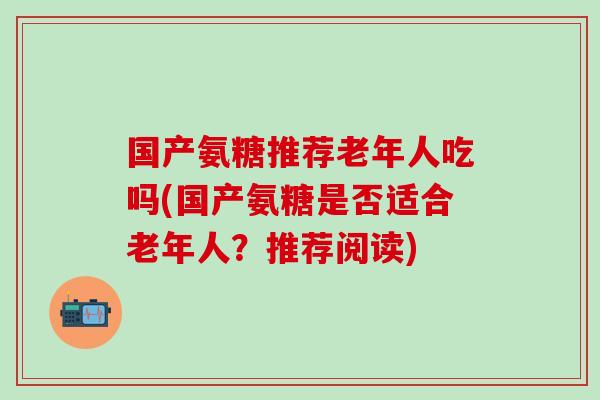 国产氨糖推荐老年人吃吗(国产氨糖是否适合老年人？推荐阅读)
