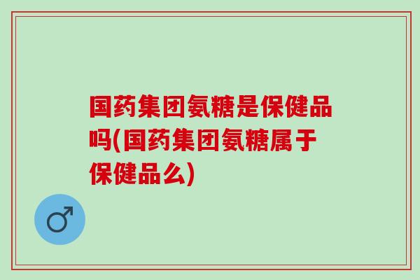 国药集团氨糖是保健品吗(国药集团氨糖属于保健品么)