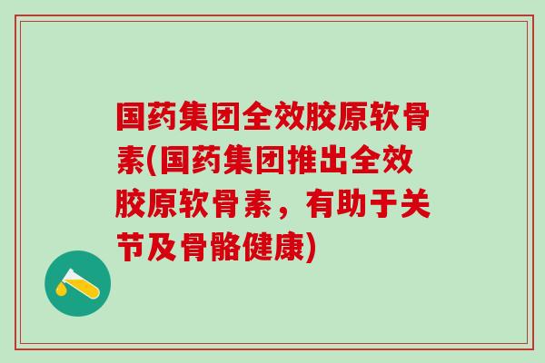 国药集团全效胶原软骨素(国药集团推出全效胶原软骨素，有助于关节及骨骼健康)