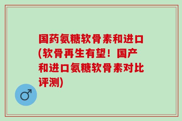 国药氨糖软骨素和进口(软骨再生有望！国产和进口氨糖软骨素对比评测)