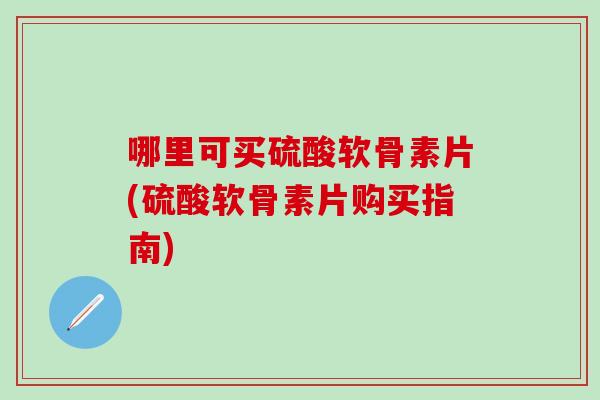 哪里可买硫酸软骨素片(硫酸软骨素片购买指南)