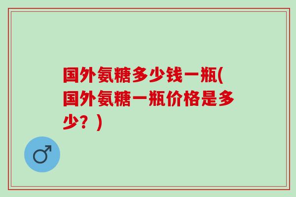 国外氨糖多少钱一瓶(国外氨糖一瓶价格是多少？)