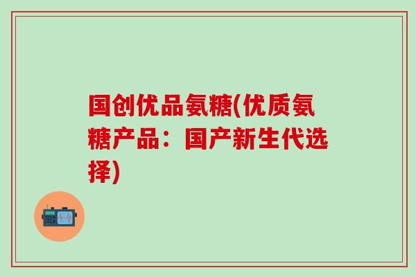 国创优品氨糖(优质氨糖产品:国产新生代选择) 国创优品氨糖(优质氨糖产品:国产新生代选择)