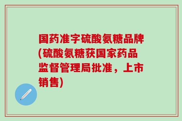 国药准字硫酸氨糖品牌(硫酸氨糖获国家药品监督管理局批准，上市销售)
