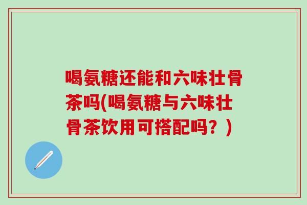 喝氨糖还能和六味壮骨茶吗(喝氨糖与六味壮骨茶饮用可搭配吗？)