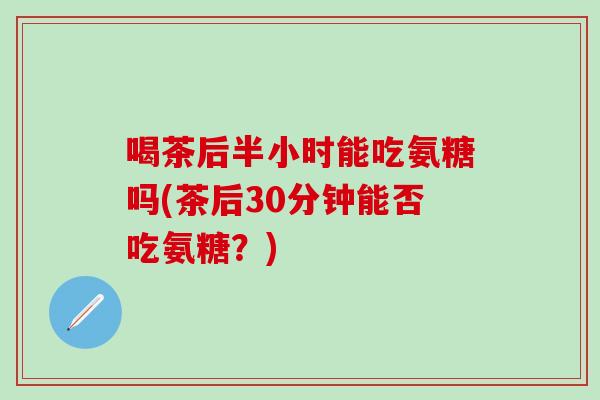 喝茶后半小时能吃氨糖吗(茶后30分钟能否吃氨糖？)
