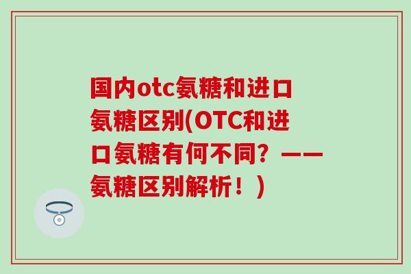 国内otc氨糖和进口氨糖区别(OTC和进口氨糖有何不同？——氨糖区别解析！)
