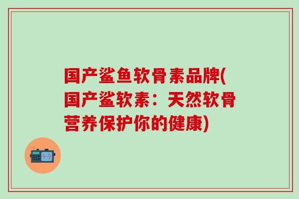 国产鲨鱼软骨素品牌(国产鲨软素：天然软骨营养保护你的健康)