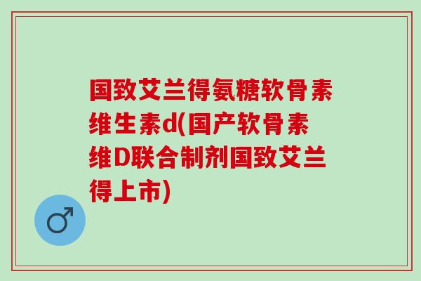 国致艾兰得氨糖软骨素维生素d(国产软骨素维D联合制剂国致艾兰得上市)