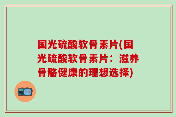 国光硫酸软骨素片(国光硫酸软骨素片：滋养骨骼健康的理想选择)