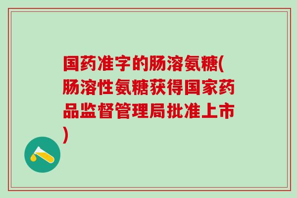 国药准字的肠溶氨糖(肠溶性氨糖获得国家药品监督管理局批准上市)