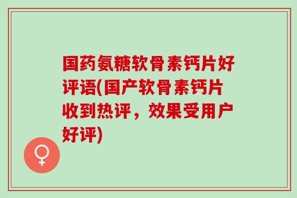 国药氨糖软骨素钙片好评语(国产软骨素钙片收到热评，效果受用户好评)