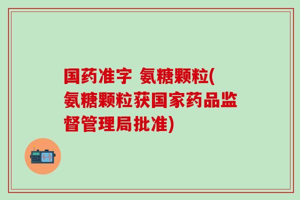 国药准字 氨糖颗粒(氨糖颗粒获国家药品监督管理局批准)