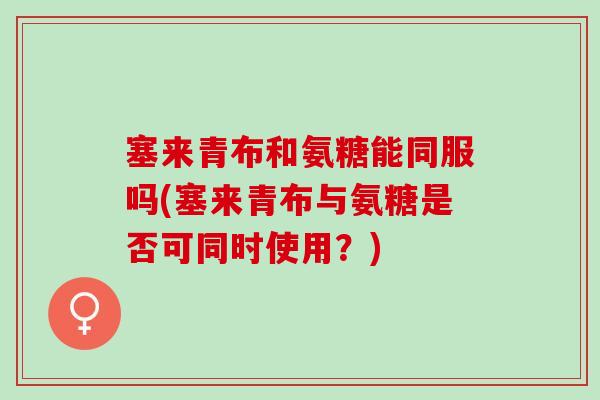塞来青布和氨糖能同服吗(塞来青布与氨糖是否可同时使用？)