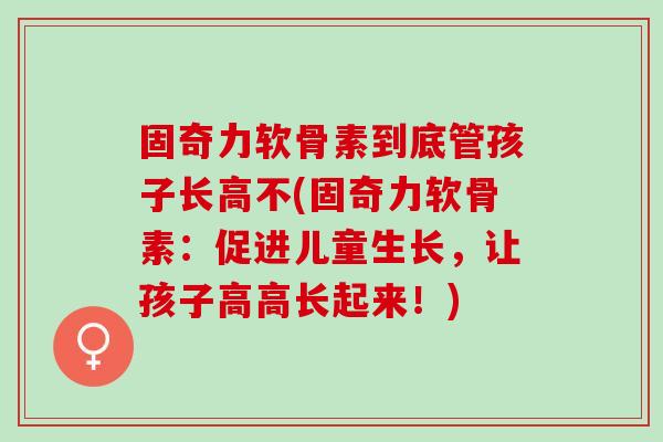 固奇力软骨素到底管孩子长高不(固奇力软骨素:促进儿童生长,让孩子高高长起来!) 固奇力软骨素到底管孩子长高不(固奇力软骨素:促进儿童生长,让孩子高高长起来!)