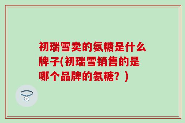 初瑞雪卖的氨糖是什么牌子(初瑞雪销售的是哪个品牌的氨糖？)