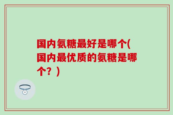 国内氨糖最好是哪个(国内最优质的氨糖是哪个？)