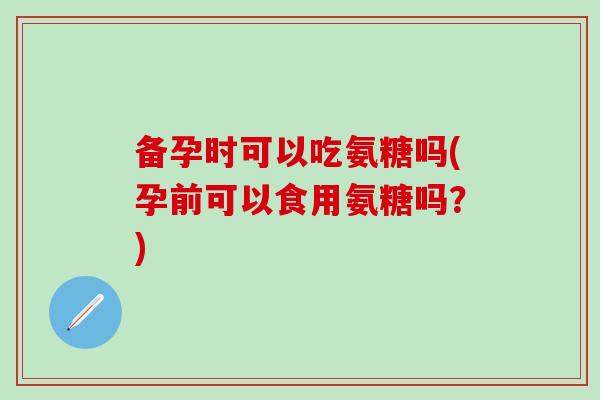 备孕时可以吃氨糖吗(孕前可以食用氨糖吗？)
