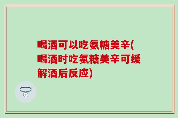 喝酒可以吃氨糖美辛(喝酒时吃氨糖美辛可缓解酒后反应)