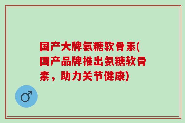 国产大牌氨糖软骨素(国产品牌推出氨糖软骨素，助力关节健康)