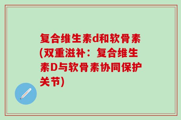 复合维生素d和软骨素(双重滋补：复合维生素D与软骨素协同保护关节)