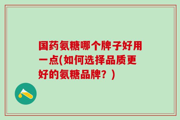 国药氨糖哪个牌子好用一点(如何选择品质更好的氨糖品牌？)