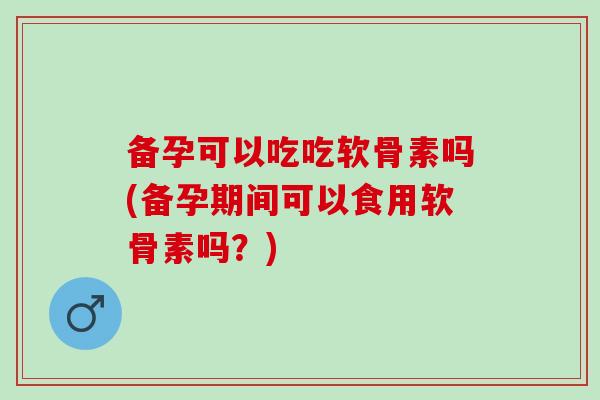 备孕可以吃吃软骨素吗(备孕期间可以食用软骨素吗？)
