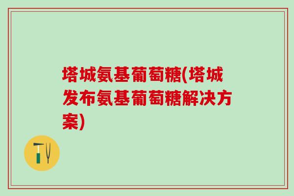 塔城氨基葡萄糖(塔城发布氨基葡萄糖解决方案)