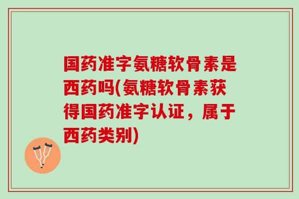 国药准字氨糖软骨素是西药吗(氨糖软骨素获得国药准字认证，属于西药类别)