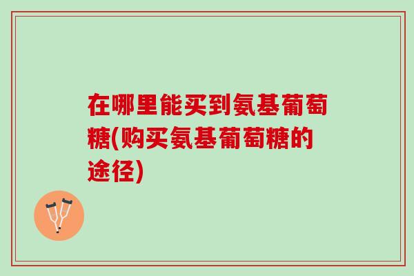 在哪里能买到氨基葡萄糖(购买氨基葡萄糖的途径)