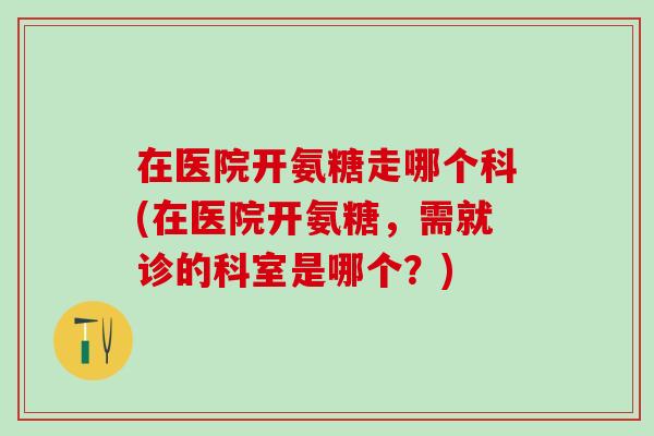 在医院开氨糖走哪个科(在医院开氨糖，需就诊的科室是哪个？)